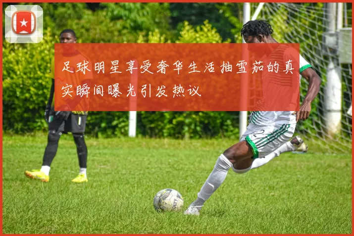 足球明星享受奢华生活抽雪茄的真实瞬间曝光引发热议