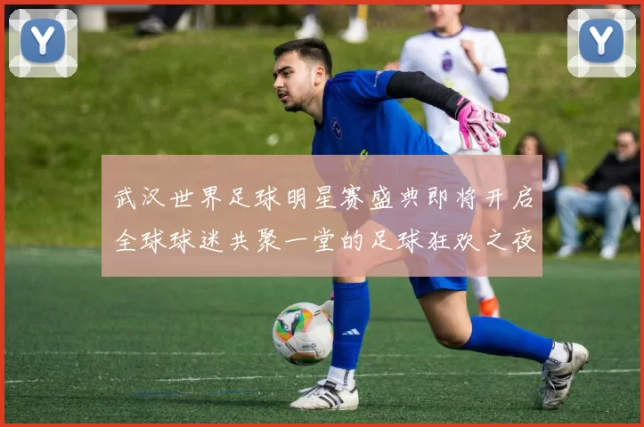 武汉世界足球明星赛盛典即将开启全球球迷共聚一堂的足球狂欢之夜