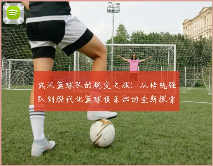 武汉篮球队的蜕变之旅：从传统强队到现代化篮球俱乐部的全新探索