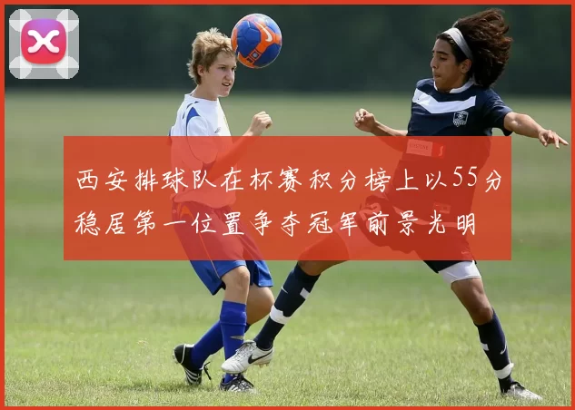 西安排球队在杯赛积分榜上以55分稳居第一位置争夺冠军前景光明