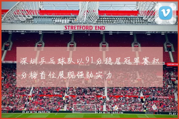 深圳乒乓球队以91分稳居冠军赛积分榜首位展现强劲实力