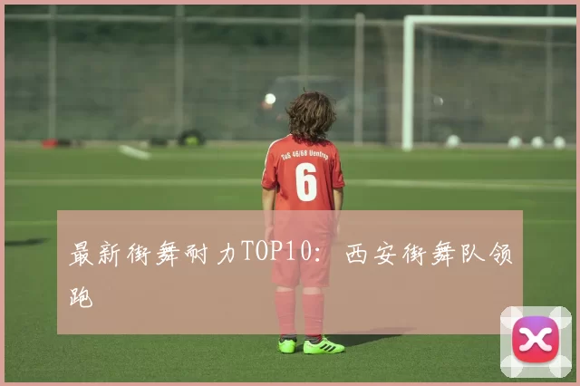 最新街舞耐力TOP10：西安街舞队领跑